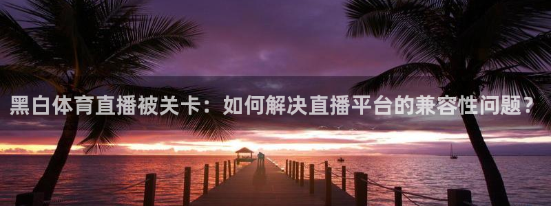 黑白体育直播被关卡：如何解决直播平台的兼容性问题？